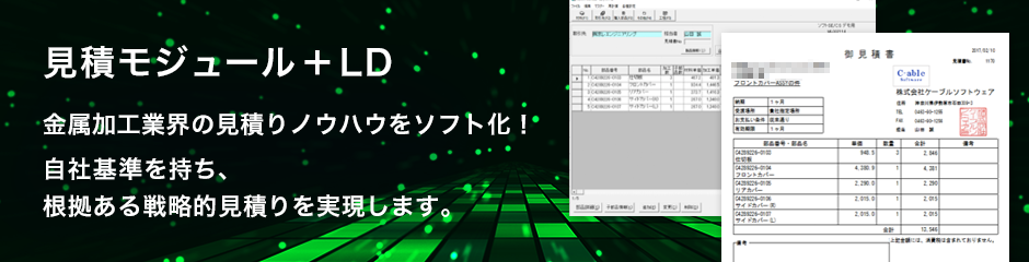 見積モジュール＋LD
金属加工業界の見積りノウハウをソフト化！
自社基準を持ち、根拠ある戦略的見積りを実現します。